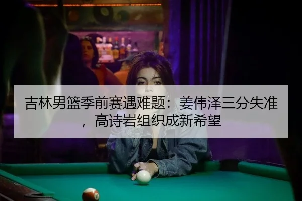 吉林男篮季前赛遇难题：姜伟泽三分失准，高诗岩组织成新希望
